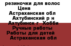 резиночки для волос › Цена ­ 70-100 - Астраханская обл., Ахтубинский р-н, Ахтубинск г. Хобби. Ручные работы » Работы для детей   . Астраханская обл.